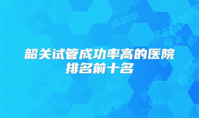 韶关试管成功率高的医院排名前十名