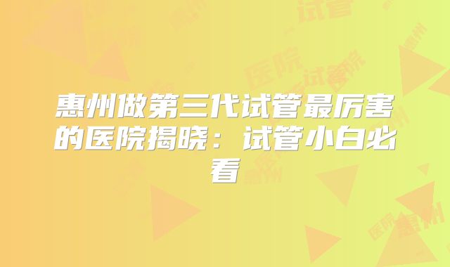 惠州做第三代试管最厉害的医院揭晓：试管小白必看