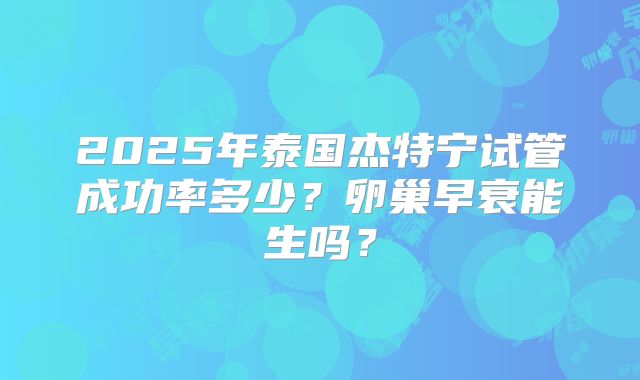 2025年泰国杰特宁试管成功率多少？卵巢早衰能生吗？
