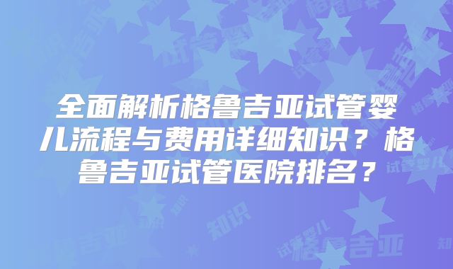 全面解析格鲁吉亚试管婴儿流程与费用详细知识?格鲁吉亚试管医院排名?