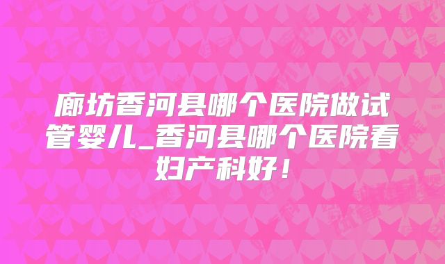 廊坊香河县哪个医院做试管婴儿_香河县哪个医院看妇产科好!