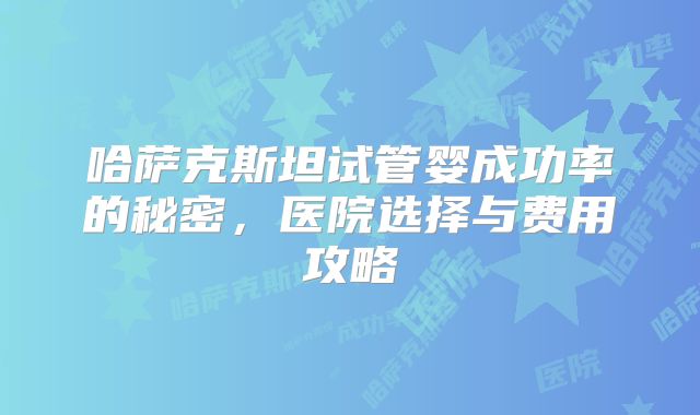 哈萨克斯坦试管婴成功率的秘密，医院选择与费用攻略