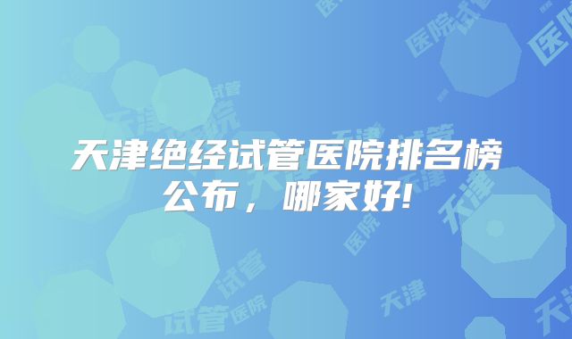 天津绝经试管医院排名榜公布,哪家好!