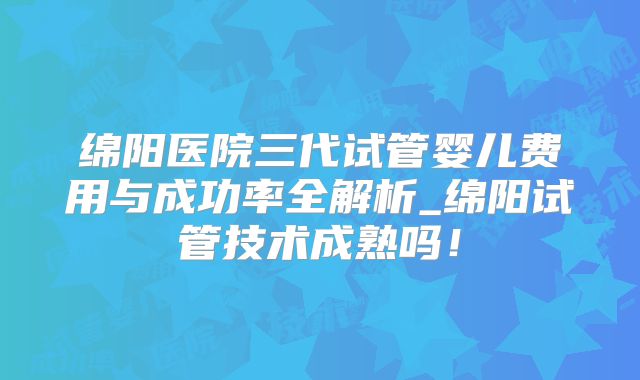 绵阳医院三代试管婴儿费用与成功率全解析_绵阳试管技术成熟吗！