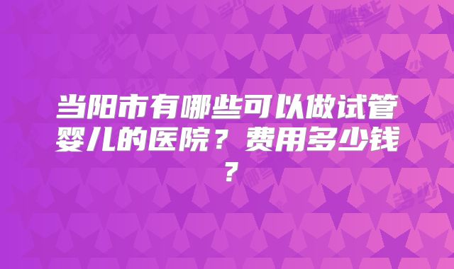 当阳市有哪些可以做试管婴儿的医院？费用多少钱？