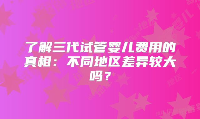 了解三代试管婴儿费用的真相：不同地区差异较大吗？