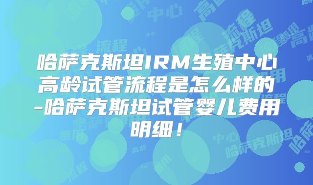 哈萨克斯坦IRM生殖中心高龄试管流程是怎么样的-哈萨克斯坦试管婴儿费用明细!