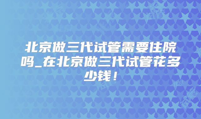 北京做三代试管需要住院吗_在北京做三代试管花多少钱!
