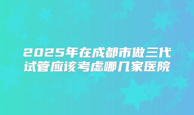 2025年在成都市做三代试管应该考虑哪几家医院
