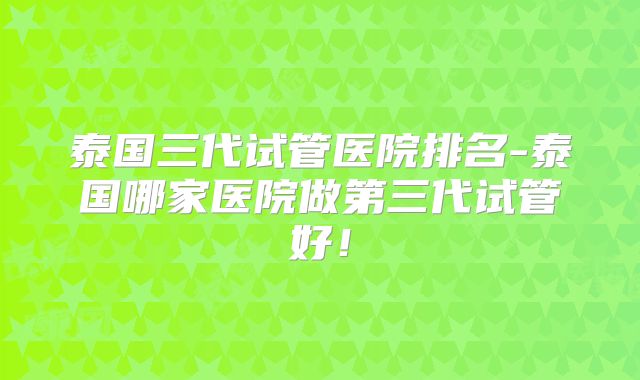 泰国三代试管医院排名-泰国哪家医院做第三代试管好!