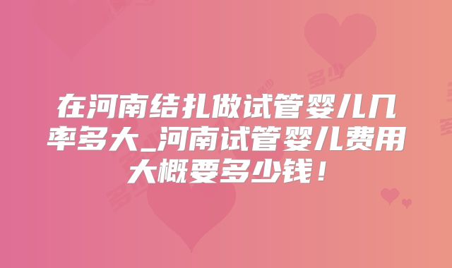 在河南结扎做试管婴儿几率多大_河南试管婴儿费用大概要多少钱!