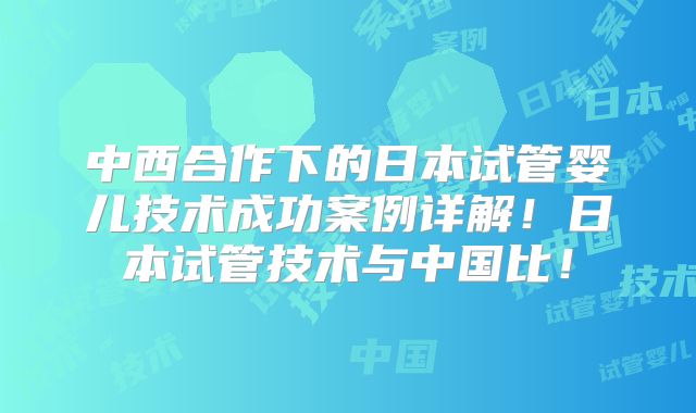中西合作下的日本试管婴儿技术成功案例详解！日本试管技术与中国比！