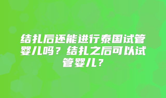 结扎后还能进行泰国试管婴儿吗?结扎之后可以试管婴儿?