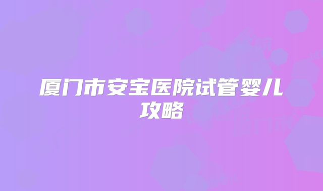 厦门市安宝医院试管婴儿攻略