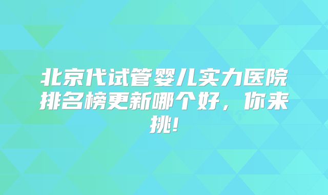 北京代试管婴儿实力医院排名榜更新哪个好,你来挑!