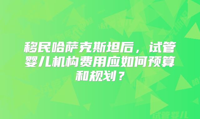移民哈萨克斯坦后，试管婴儿机构费用应如何预算和规划？