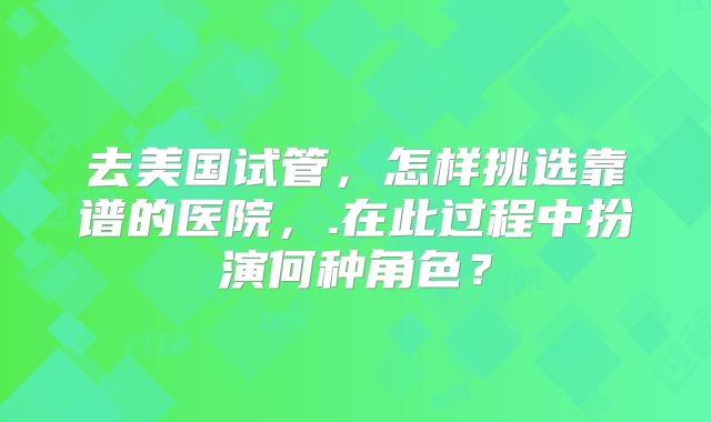 去美国试管，怎样挑选靠谱的医院，.在此过程中扮演何种角色？
