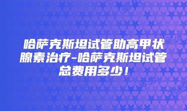 哈萨克斯坦试管助高甲状腺素治疗-哈萨克斯坦试管总费用多少！