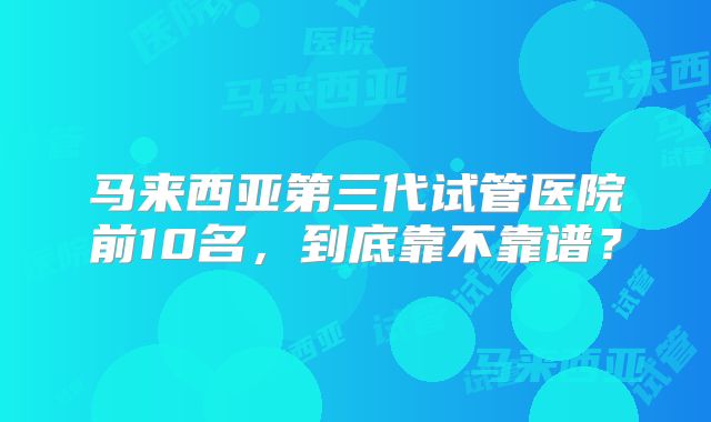 马来西亚第三代试管医院前10名，到底靠不靠谱？