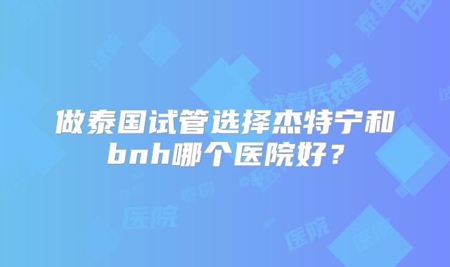 做泰国试管选择杰特宁和bnh哪个医院好?