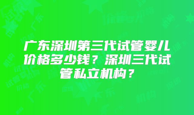 广东深圳第三代试管婴儿价格多少钱？深圳三代试管私立机构？