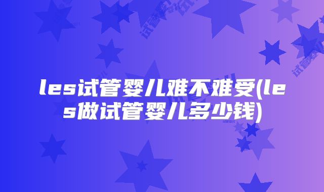les试管婴儿难不难受(les做试管婴儿多少钱)