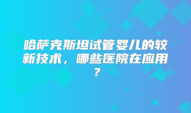 哈萨克斯坦试管婴儿的较新技术,哪些医院在应用?
