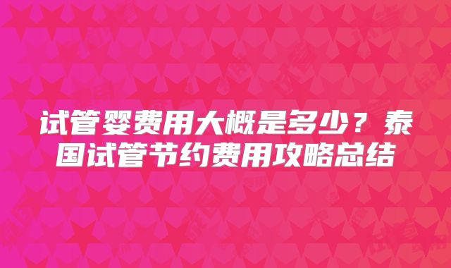 试管婴费用大概是多少？泰国试管节约费用攻略总结