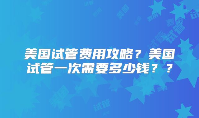 美国试管费用攻略？美国试管一次需要多少钱？？