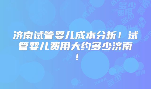 济南试管婴儿成本分析！试管婴儿费用大约多少济南！
