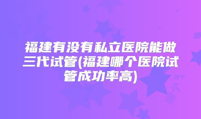 福建有没有私立医院能做三代试管(福建哪个医院试管成功率高)