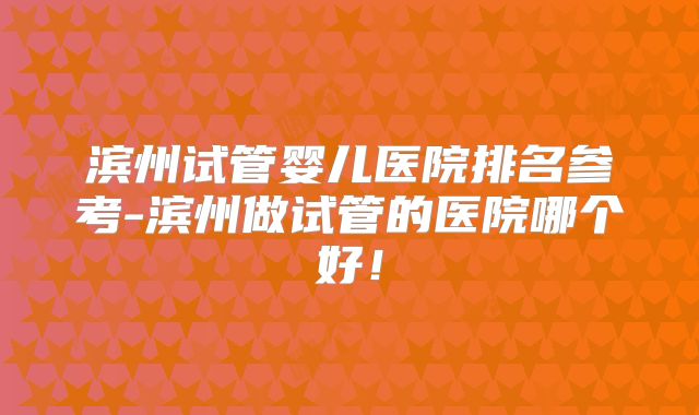 滨州试管婴儿医院排名参考-滨州做试管的医院哪个好!