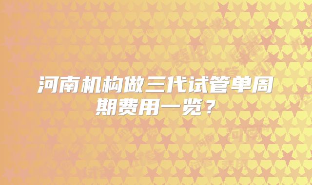 河南机构做三代试管单周期费用一览?