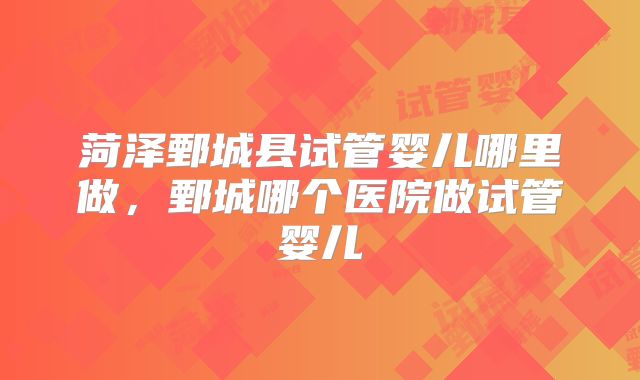 菏泽鄄城县试管婴儿哪里做,鄄城哪个医院做试管婴儿