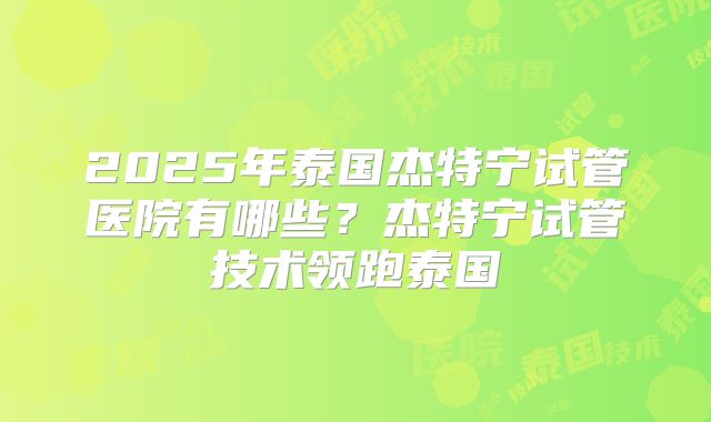2025年泰国杰特宁试管医院有哪些?杰特宁试管技术领跑泰国