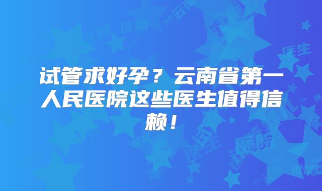 试管求好孕?云南省第一人民医院这些医生值得信赖!