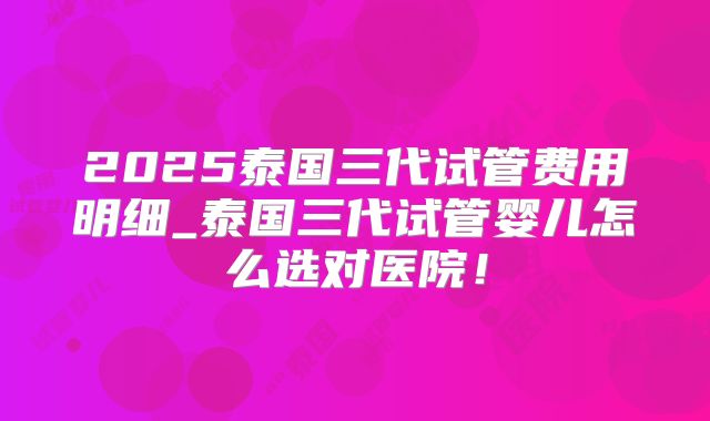 2025泰国三代试管费用明细_泰国三代试管婴儿怎么选对医院!
