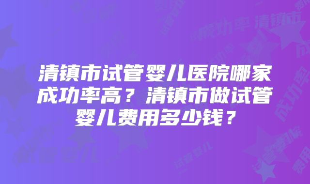 清镇市试管婴儿医院哪家成功率高?清镇市做试管婴儿费用多少钱?