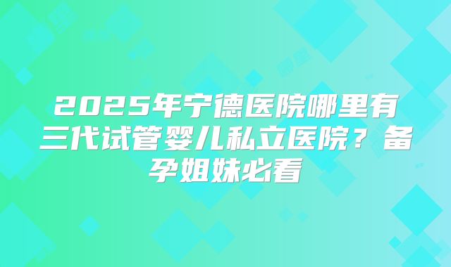 2025年宁德医院哪里有三代试管婴儿私立医院?备孕姐妹必看