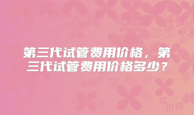 第三代试管费用价格,第三代试管费用价格多少?