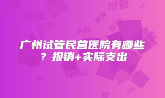 广州试管民营医院有哪些?报销+实际支出