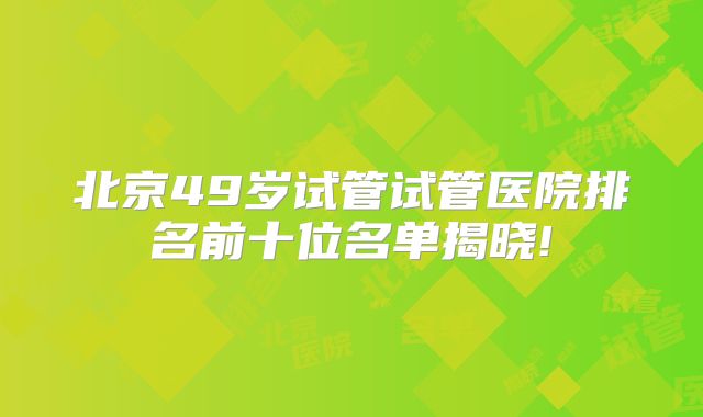 北京49岁试管试管医院排名前十位名单揭晓!