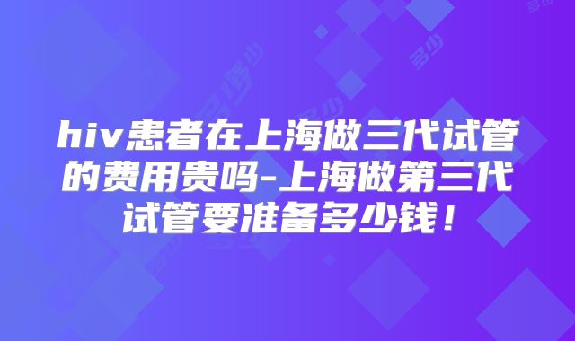 hiv患者在上海做三代试管的费用贵吗-上海做第三代试管要准备多少钱！