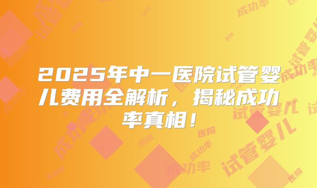 2025年中一医院试管婴儿费用全解析，揭秘成功率真相！