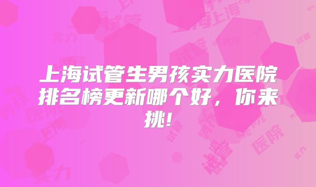 上海试管生男孩实力医院排名榜更新哪个好，你来挑!