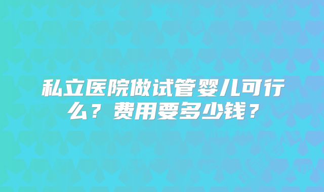 私立医院做试管婴儿可行么?费用要多少钱?