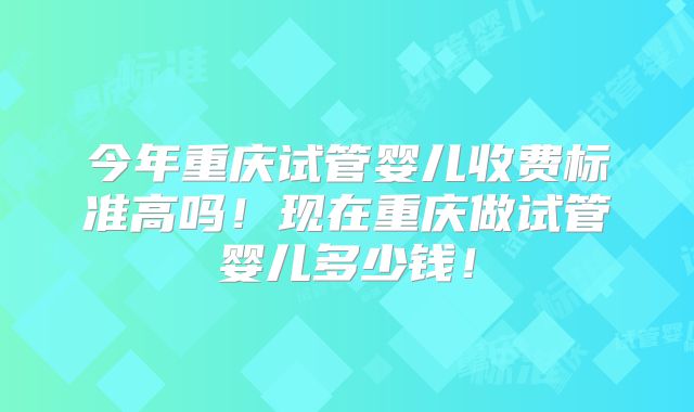 今年重庆试管婴儿收费标准高吗!现在重庆做试管婴儿多少钱!