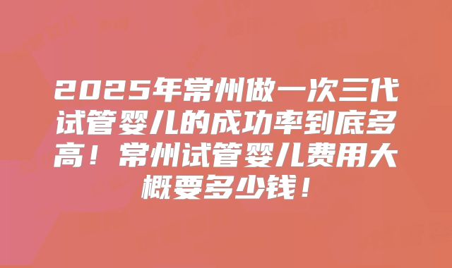 2025年常州做一次三代试管婴儿的成功率到底多高!常州试管婴儿费用大概要多少钱!