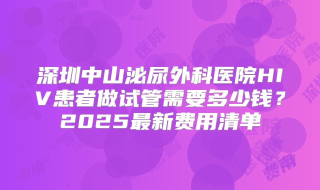 深圳中山泌尿外科医院HIV患者做试管需要多少钱？2025最新费用清单