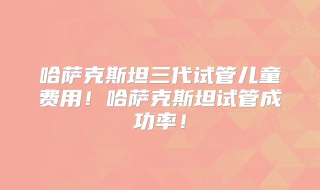 哈萨克斯坦三代试管儿童费用！哈萨克斯坦试管成功率！